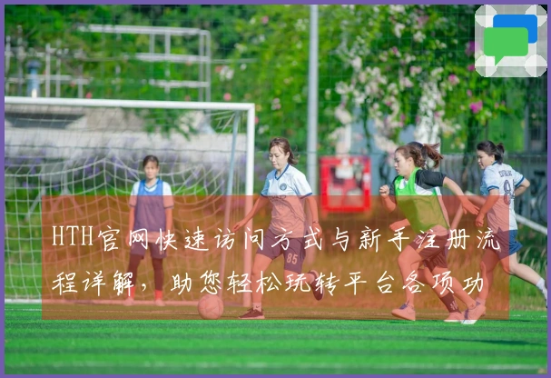 HTH官网快速访问方式与新手注册流程详解，助您轻松玩转平台各项功能