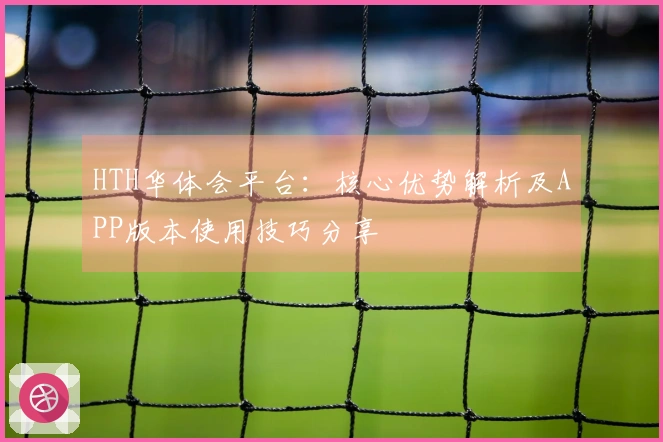 HTH华体会平台：核心优势解析及APP版本使用技巧分享
